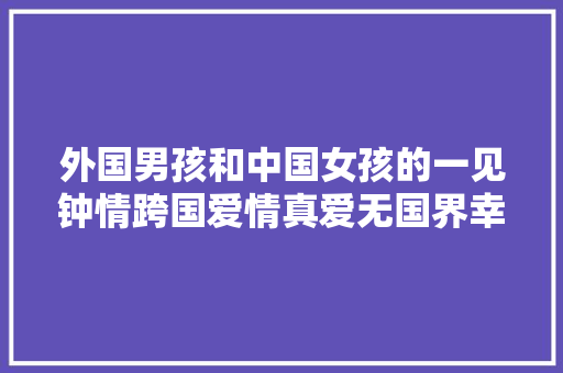 外国男孩和中国女孩的一见钟情跨国爱情真爱无国界幸福生活
