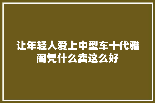 让年轻人爱上中型车十代雅阁凭什么卖这么好