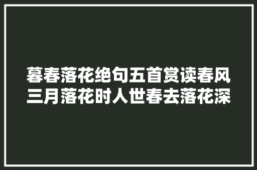 暮春落花绝句五首赏读春风三月落花时人世春去落花深