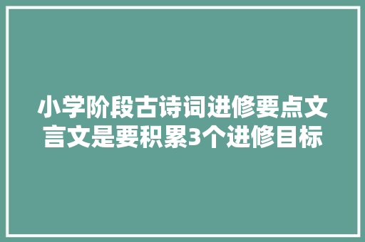 小学阶段古诗词进修要点文言文是要积累3个进修目标先明确好