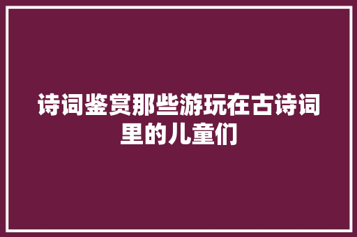 诗词鉴赏那些游玩在古诗词里的儿童们