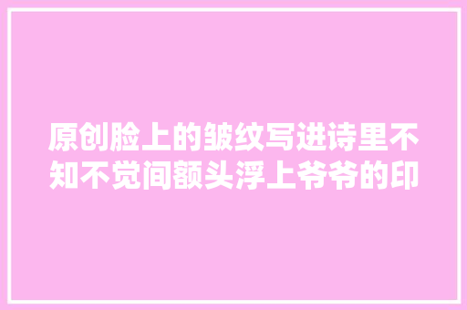 原创脸上的皱纹写进诗里不知不觉间额头浮上爷爷的印记