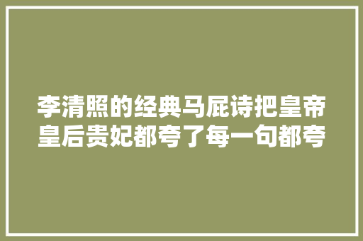 李清照的经典马屁诗把皇帝皇后贵妃都夸了每一句都夸到点子上