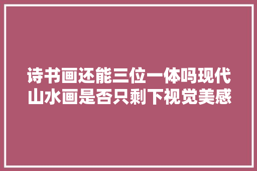 诗书画还能三位一体吗现代山水画是否只剩下视觉美感
