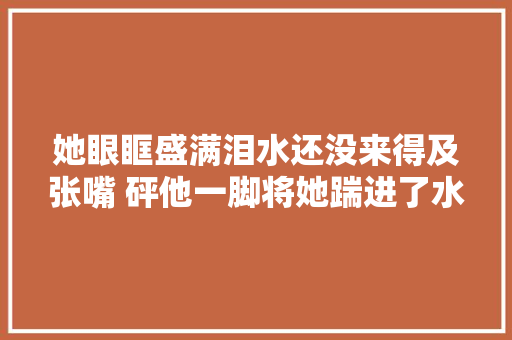 她眼眶盛满泪水还没来得及张嘴 砰他一脚将她踹进了水池