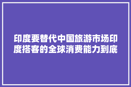 印度要替代中国旅游市场印度搭客的全球消费能力到底有多强