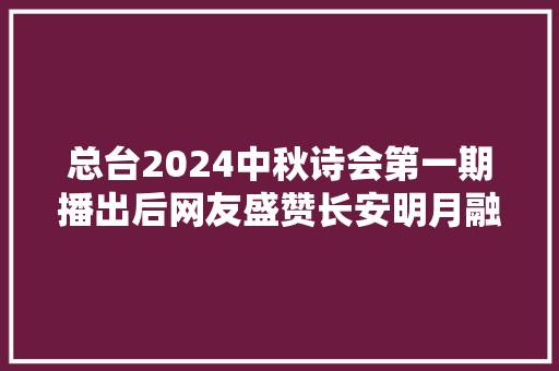 总台2024中秋诗会第一期播出后网友盛赞长安明月融合中秋诗境带来震撼视听盛宴