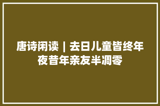 唐诗闲读︱去日儿童皆终年夜昔年亲友半凋零