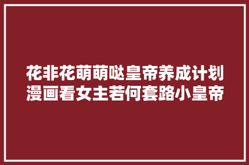 花非花萌萌哒皇帝养成计划漫画看女主若何套路小皇帝