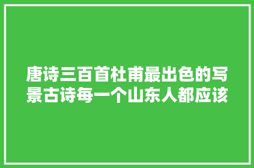 唐诗三百首杜甫最出色的写景古诗每一个山东人都应该会背