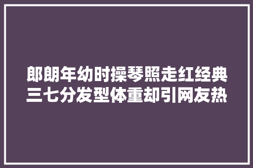郎朗年幼时操琴照走红经典三七分发型体重却引网友热议