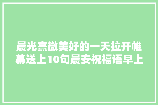 晨光熹微美好的一天拉开帷幕送上10句晨安祝福语早上好