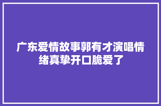 广东爱情故事郭有才演唱情绪真挚开口脆爱了
