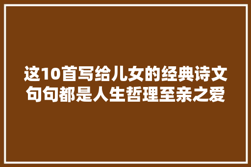 这10首写给儿女的经典诗文句句都是人生哲理至亲之爱尽在诗中