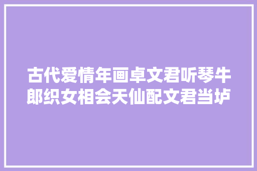 古代爱情年画卓文君听琴牛郎织女相会天仙配文君当垆