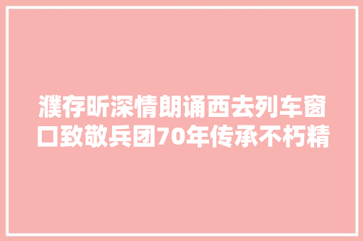濮存昕深情朗诵西去列车窗口致敬兵团70年传承不朽精神
