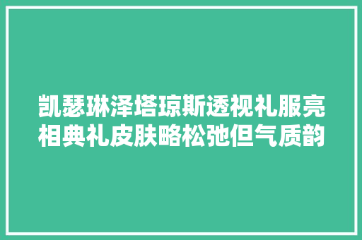 凯瑟琳泽塔琼斯透视礼服亮相典礼皮肤略松弛但气质韵味完胜