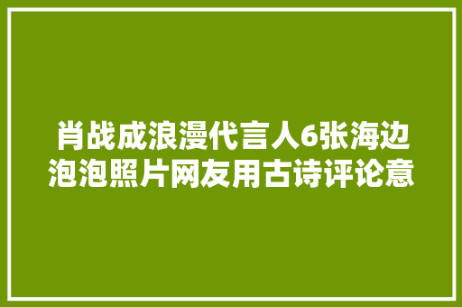 肖战成浪漫代言人6张海边泡泡照片网友用古诗评论意境太配了