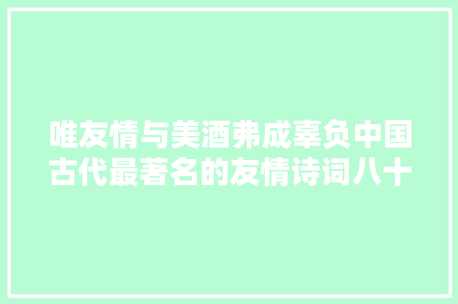 唯友情与美酒弗成辜负中国古代最著名的友情诗词八十首下