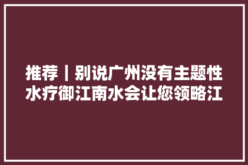 推荐｜别说广州没有主题性水疗御江南水会让您领略江南风情
