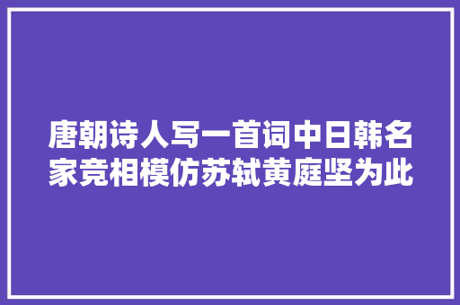 唐朝诗人写一首词中日韩名家竞相模仿苏轼黄庭坚为此杠了半生