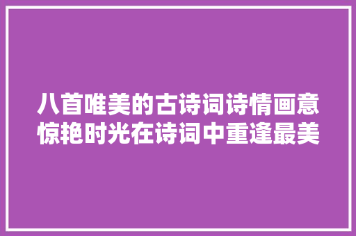 八首唯美的古诗词诗情画意惊艳时光在诗词中重逢最美的风景