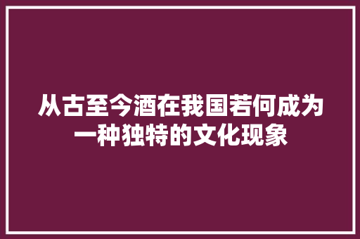 从古至今酒在我国若何成为一种独特的文化现象