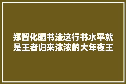 郑智化晒书法这行书水平就是王者归来浓浓的大年夜王味