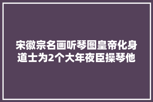 宋徽宗名画听琴图皇帝化身道士为2个大年夜臣操琴他们是谁