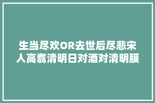 生当尽欢OR去世后尽悲宋人高翥清明日对酒对清明膜拜有新解