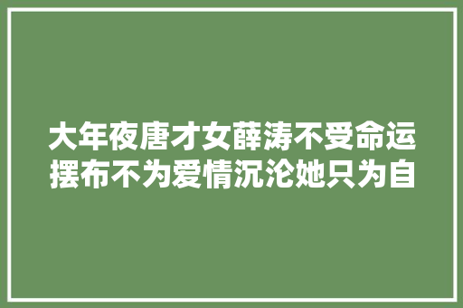 大年夜唐才女薛涛不受命运摆布不为爱情沉沦她只为自己而活