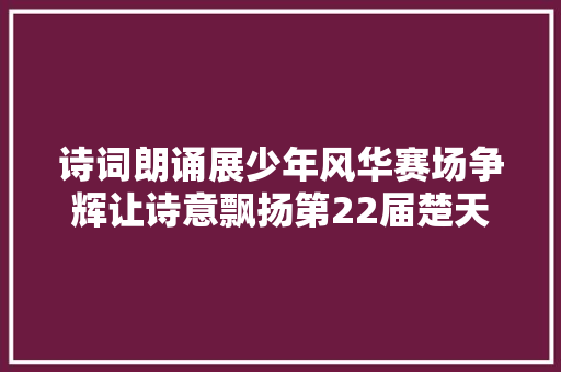 诗词朗诵展少年风华赛场争辉让诗意飘扬第22届楚天少儿诗词朗诵大年夜赛圆满落幕