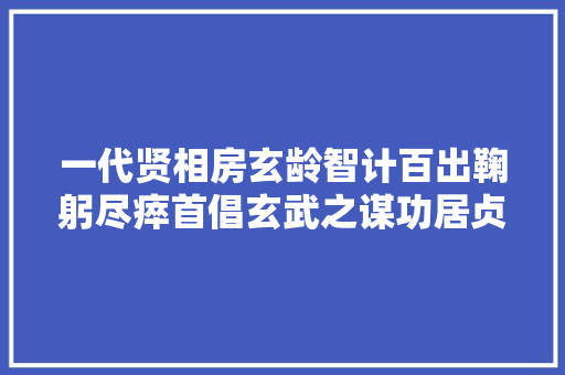 一代贤相房玄龄智计百出鞠躬尽瘁首倡玄武之谋功居贞不雅观之首