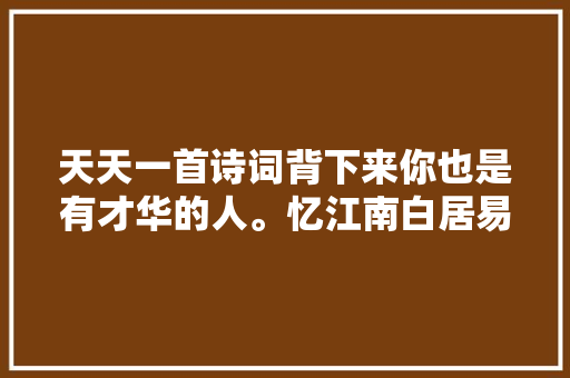 天天一首诗词背下来你也是有才华的人。忆江南白居易