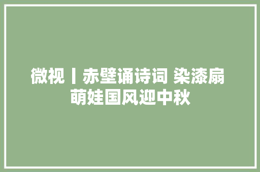 微视丨赤壁诵诗词 染漆扇 萌娃国风迎中秋