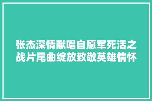 张杰深情献唱自愿军死活之战片尾曲绽放致敬英雄情怀