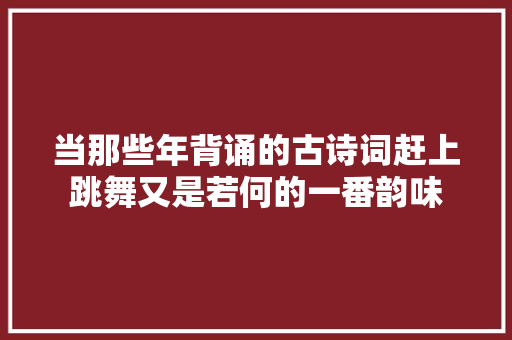 当那些年背诵的古诗词赶上跳舞又是若何的一番韵味