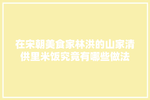 在宋朝美食家林洪的山家清供里米饭究竟有哪些做法
