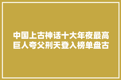 中国上古神话十大年夜最高巨人夸父刑天登入榜单盘古可撑开寰宇