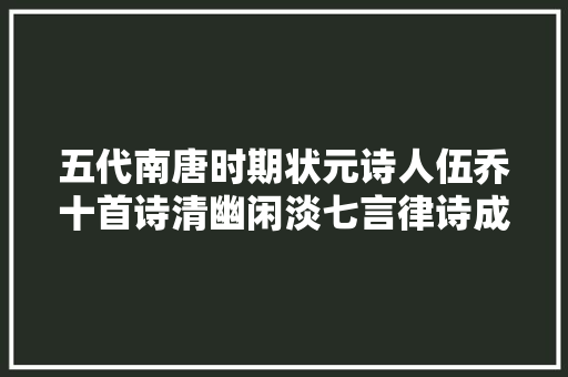 五代南唐时期状元诗人伍乔十首诗清幽闲淡七言律诗成就最高