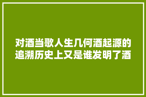 对酒当歌人生几何酒起源的追溯历史上又是谁发明了酒