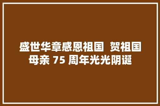 盛世华章感恩祖国  贺祖国母亲 75 周年光光阴诞