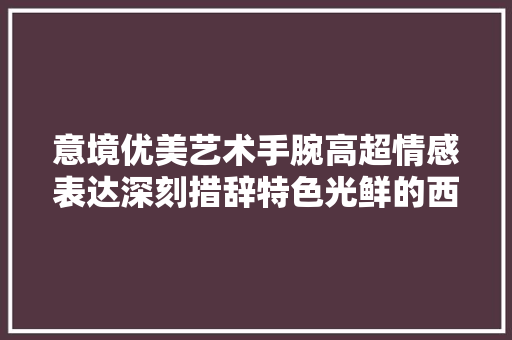 意境优美艺术手腕高超情感表达深刻措辞特色光鲜的西江月