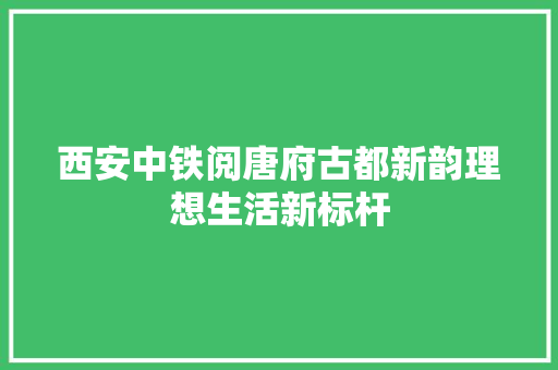 西安中铁阅唐府古都新韵理想生活新标杆