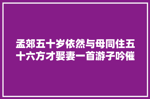 孟郊五十岁依然与母同住五十六方才娶妻一首游子吟催人泪下