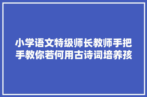 小学语文特级师长教师手把手教你若何用古诗词培养孩子的商量思维