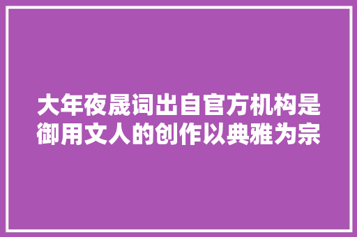 大年夜晟词出自官方机构是御用文人的创作以典雅为宗旨
