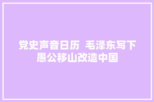 党史声音日历  毛泽东写下愚公移山改造中国