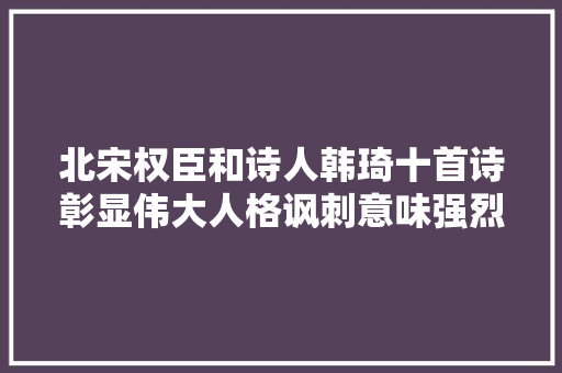 北宋权臣和诗人韩琦十首诗彰显伟大人格讽刺意味强烈真好