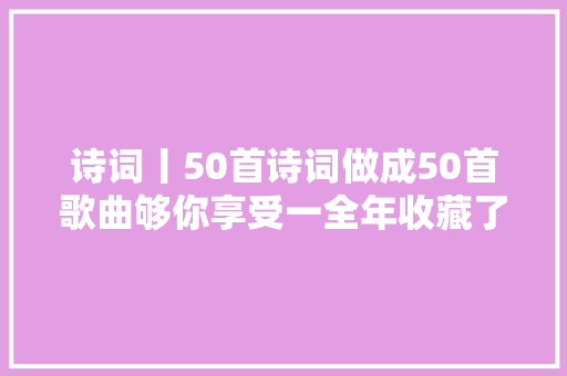 诗词丨50首诗词做成50首歌曲够你享受一全年收藏了慢慢听